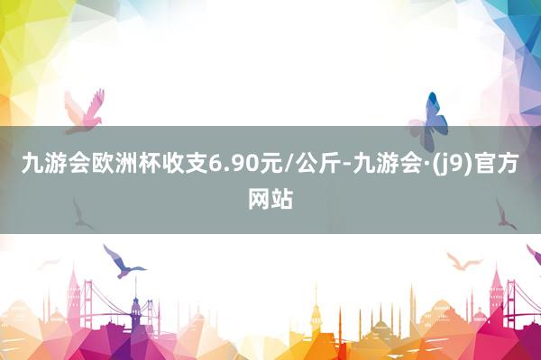 九游会欧洲杯收支6.90元/公斤-九游会·(j9)官方网站