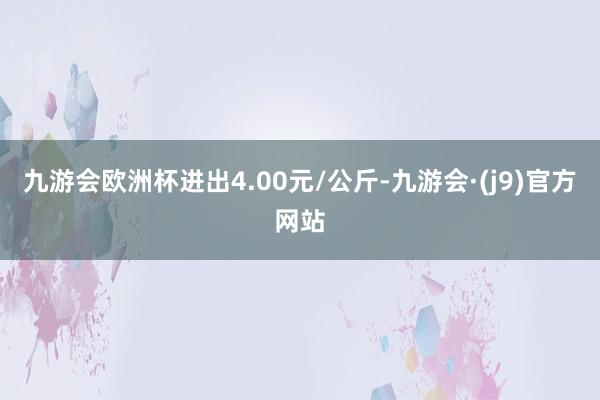 九游会欧洲杯进出4.00元/公斤-九游会·(j9)官方网站