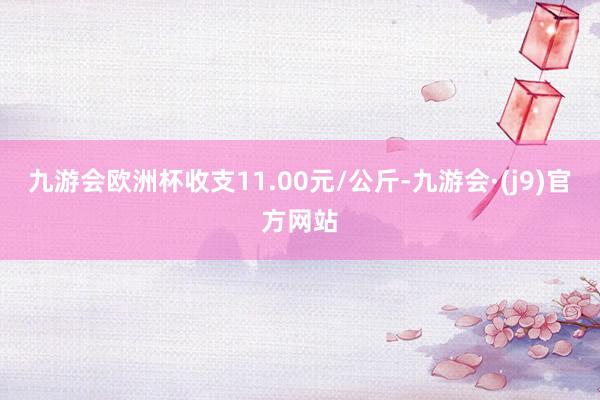 九游会欧洲杯收支11.00元/公斤-九游会·(j9)官方网站