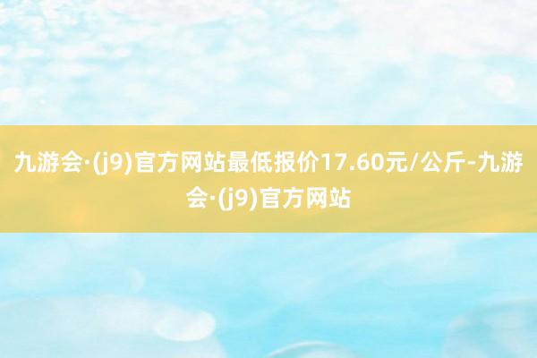 九游会·(j9)官方网站最低报价17.60元/公斤-九游会·(j9)官方网站