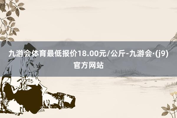 九游会体育最低报价18.00元/公斤-九游会·(j9)官方网站