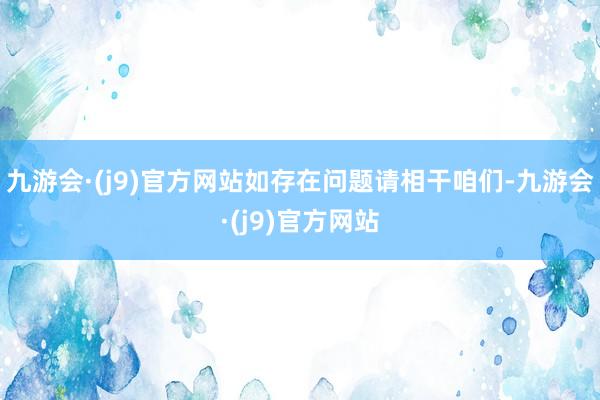 九游会·(j9)官方网站如存在问题请相干咱们-九游会·(j9)官方网站