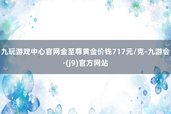 九玩游戏中心官网金至尊黄金价钱717元/克-九游会·(j9)官方网站