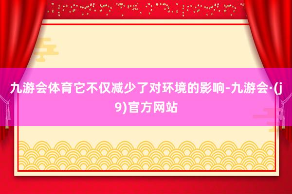 九游会体育它不仅减少了对环境的影响-九游会·(j9)官方网站