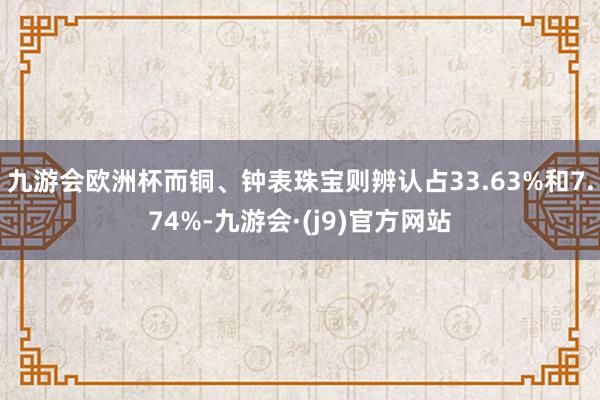 九游会欧洲杯而铜、钟表珠宝则辨认占33.63%和7.74%-九游会·(j9)官方网站