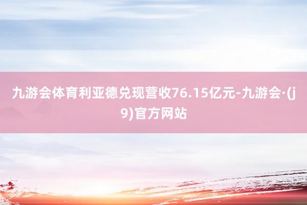 九游会体育利亚德兑现营收76.15亿元-九游会·(j9)官方网站