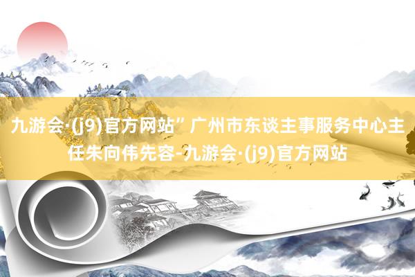 九游会·(j9)官方网站”广州市东谈主事服务中心主任朱向伟先容-九游会·(j9)官方网站