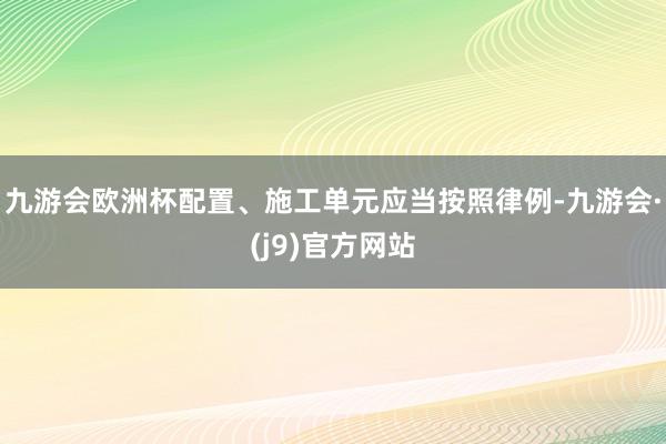 九游会欧洲杯配置、施工单元应当按照律例-九游会·(j9)官方网站