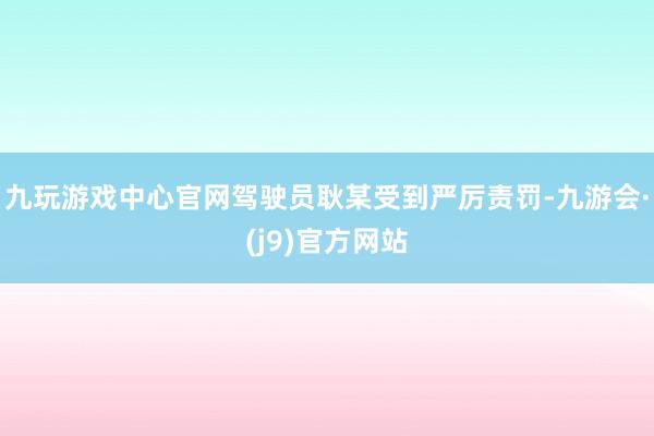 九玩游戏中心官网驾驶员耿某受到严厉责罚-九游会·(j9)官方网站