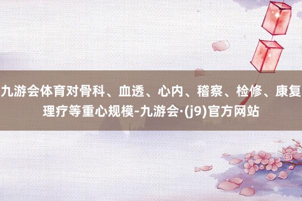 九游会体育对骨科、血透、心内、稽察、检修、康复理疗等重心规模-九游会·(j9)官方网站