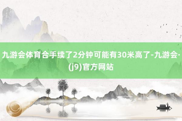 九游会体育合手续了2分钟可能有30米高了-九游会·(j9)官方网站