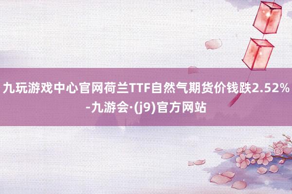 九玩游戏中心官网荷兰TTF自然气期货价钱跌2.52%-九游会·(j9)官方网站