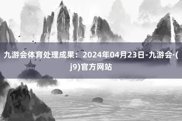 九游会体育处理成果：2024年04月23日-九游会·(j9)官方网站