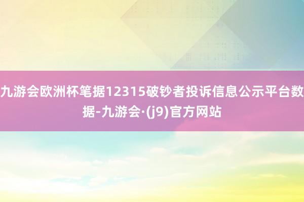 九游会欧洲杯笔据12315破钞者投诉信息公示平台数据-九游会·(j9)官方网站