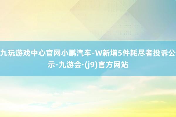 九玩游戏中心官网小鹏汽车-W新增5件耗尽者投诉公示-九游会·(j9)官方网站