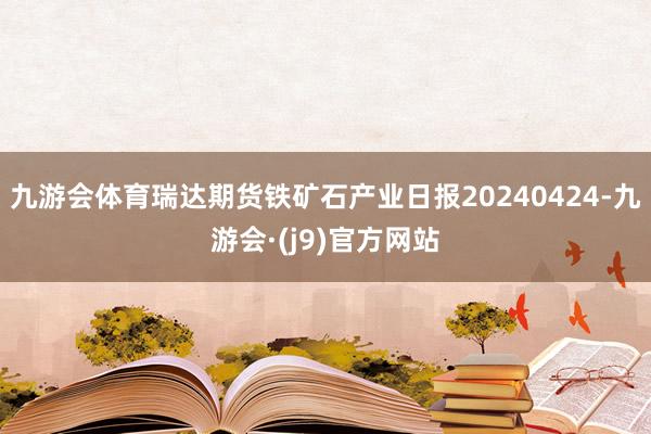 九游会体育瑞达期货铁矿石产业日报20240424-九游会·(j9)官方网站