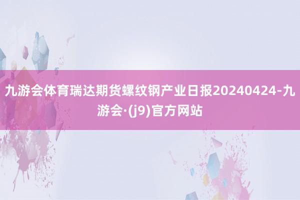 九游会体育瑞达期货螺纹钢产业日报20240424-九游会·(j9)官方网站