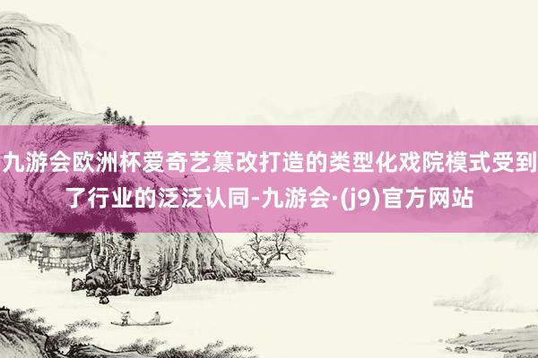 九游会欧洲杯爱奇艺篡改打造的类型化戏院模式受到了行业的泛泛认同-九游会·(j9)官方网站