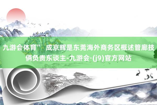 九游会体育”  成京辉是东莞海外商务区概述管廊技俩负责东谈主-九游会·(j9)官方网站