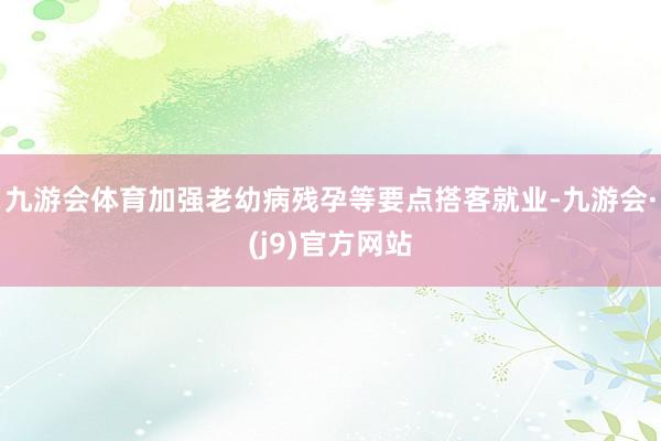 九游会体育加强老幼病残孕等要点搭客就业-九游会·(j9)官方网站