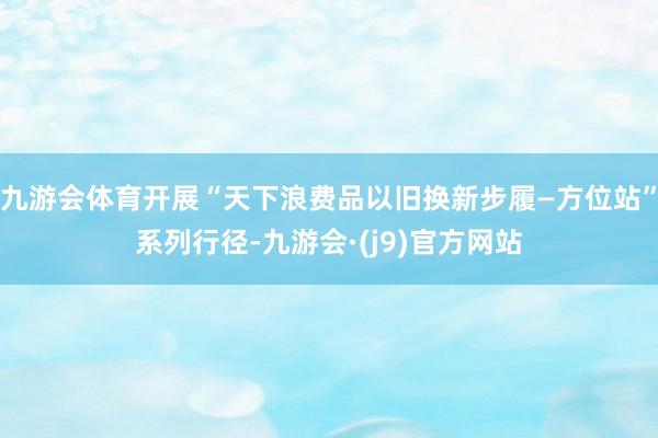 九游会体育开展“天下浪费品以旧换新步履—方位站”系列行径-九游会·(j9)官方网站