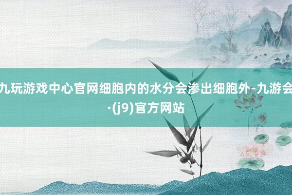 九玩游戏中心官网细胞内的水分会渗出细胞外-九游会·(j9)官方网站