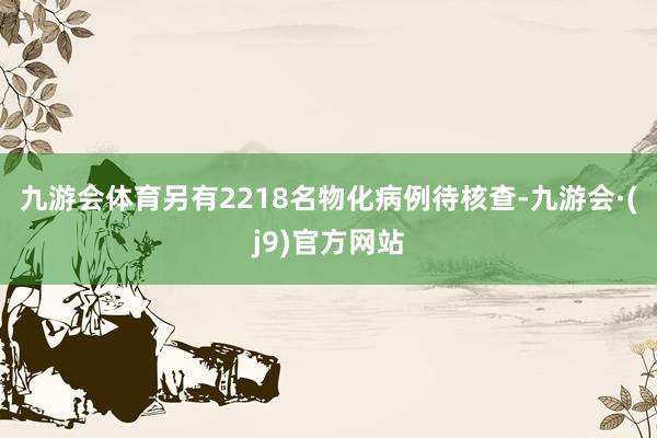 九游会体育另有2218名物化病例待核查-九游会·(j9)官方网站