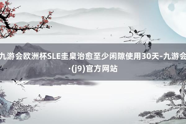 九游会欧洲杯SLE圭臬治愈至少闲隙使用30天-九游会·(j9)官方网站