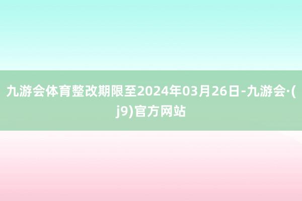 九游会体育整改期限至2024年03月26日-九游会·(j9)官方网站