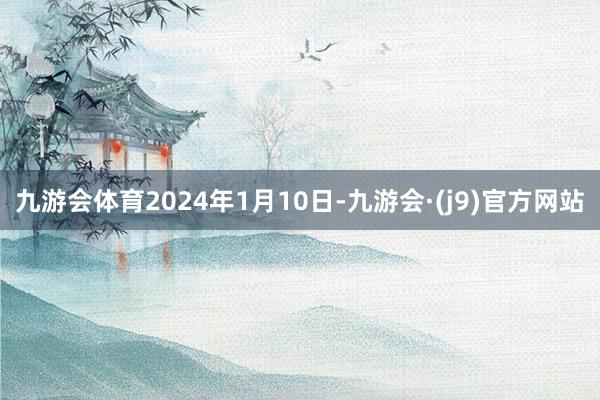 九游会体育2024年1月10日-九游会·(j9)官方网站