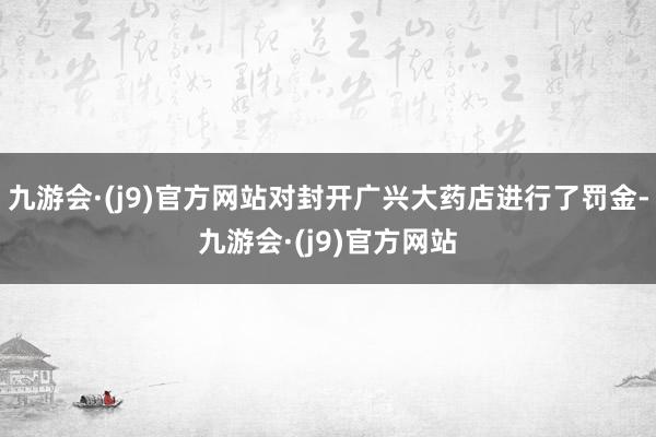 九游会·(j9)官方网站对封开广兴大药店进行了罚金-九游会·(j9)官方网站