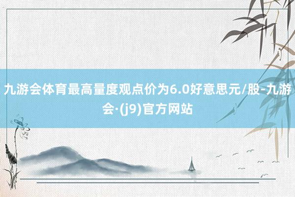 九游会体育最高量度观点价为6.0好意思元/股-九游会·(j9)官方网站