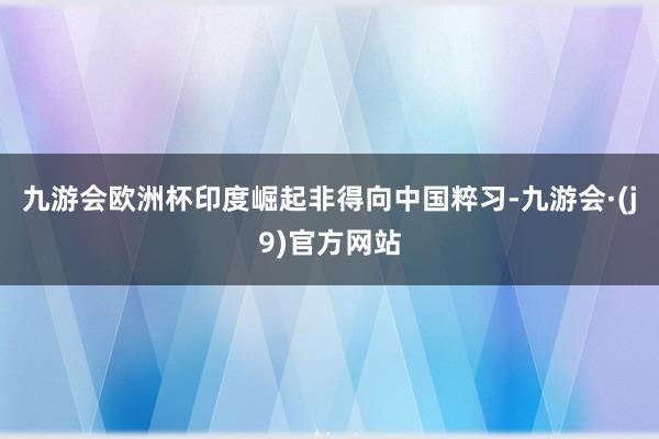 九游会欧洲杯印度崛起非得向中国粹习-九游会·(j9)官方网站