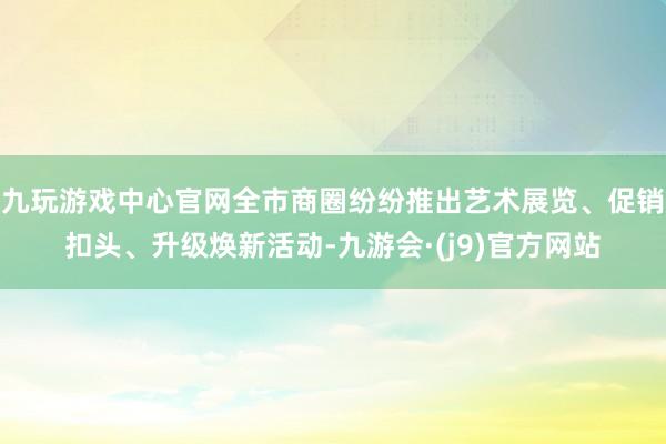 九玩游戏中心官网全市商圈纷纷推出艺术展览、促销扣头、升级焕新活动-九游会·(j9)官方网站