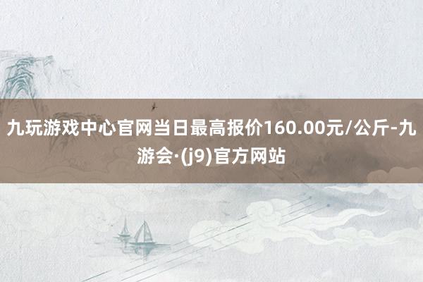 九玩游戏中心官网当日最高报价160.00元/公斤-九游会·(j9)官方网站