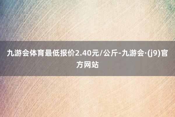 九游会体育最低报价2.40元/公斤-九游会·(j9)官方网站