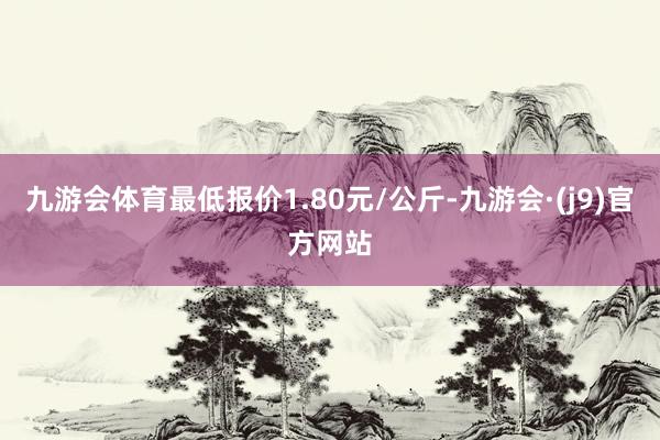 九游会体育最低报价1.80元/公斤-九游会·(j9)官方网站