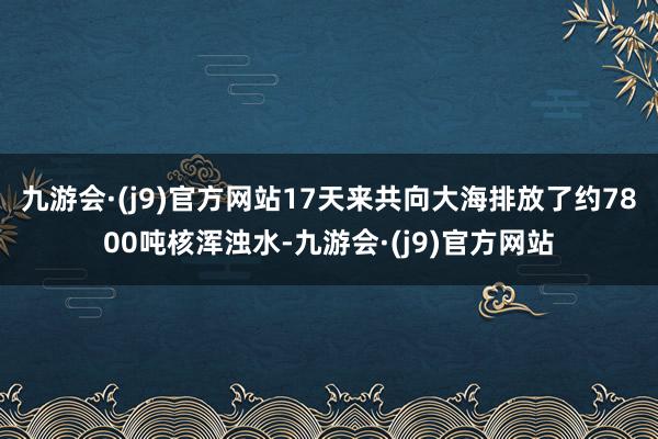 九游会·(j9)官方网站17天来共向大海排放了约7800吨核浑浊水-九游会·(j9)官方网站