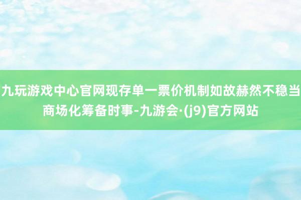 九玩游戏中心官网现存单一票价机制如故赫然不稳当商场化筹备时事-九游会·(j9)官方网站