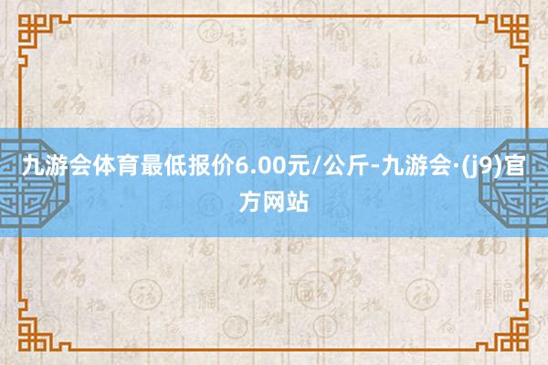 九游会体育最低报价6.00元/公斤-九游会·(j9)官方网站