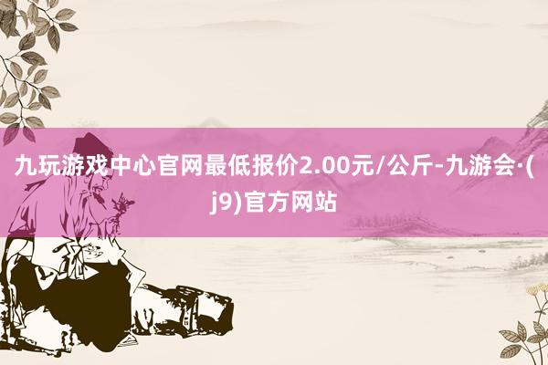 九玩游戏中心官网最低报价2.00元/公斤-九游会·(j9)官方网站