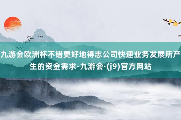 九游会欧洲杯不错更好地得志公司快速业务发展所产生的资金需求-九游会·(j9)官方网站