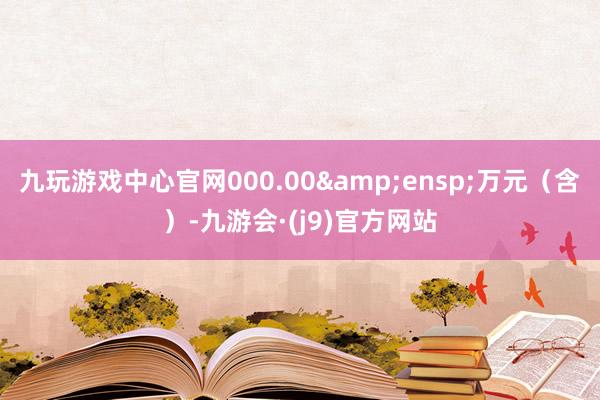 九玩游戏中心官网000.00&ensp;万元（含）-九游会·(j9)官方网站