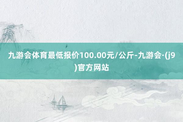 九游会体育最低报价100.00元/公斤-九游会·(j9)官方网站