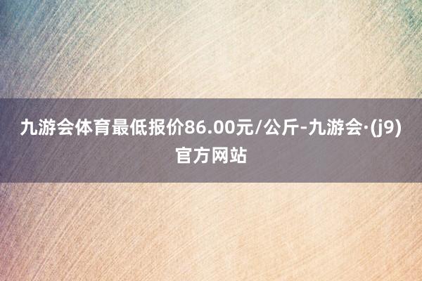 九游会体育最低报价86.00元/公斤-九游会·(j9)官方网站