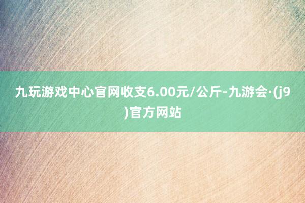 九玩游戏中心官网收支6.00元/公斤-九游会·(j9)官方网站