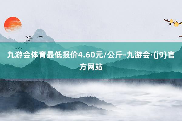 九游会体育最低报价4.60元/公斤-九游会·(j9)官方网站