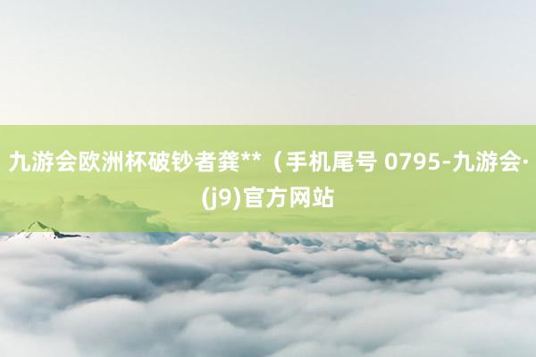 九游会欧洲杯破钞者龚**（手机尾号 0795-九游会·(j9)官方网站