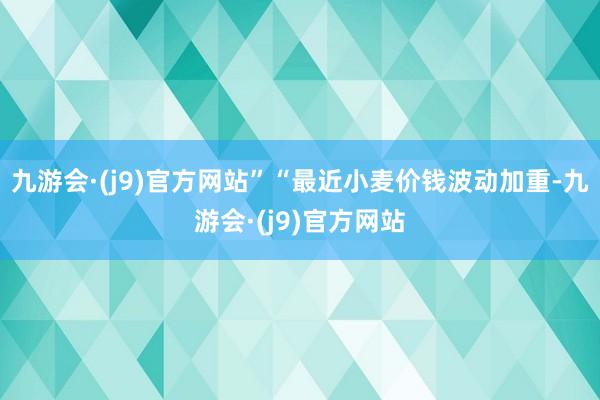 九游会·(j9)官方网站”“最近小麦价钱波动加重-九游会·(j9)官方网站