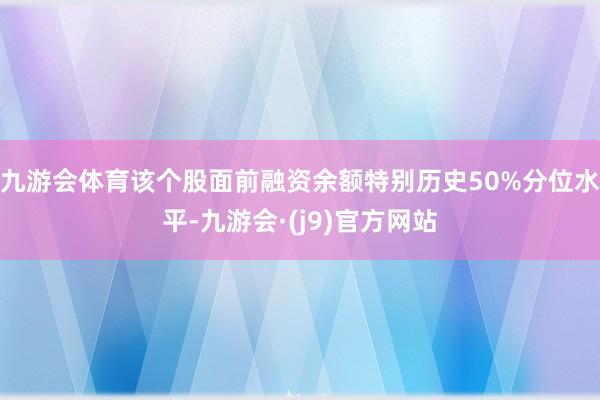 九游会体育该个股面前融资余额特别历史50%分位水平-九游会·(j9)官方网站